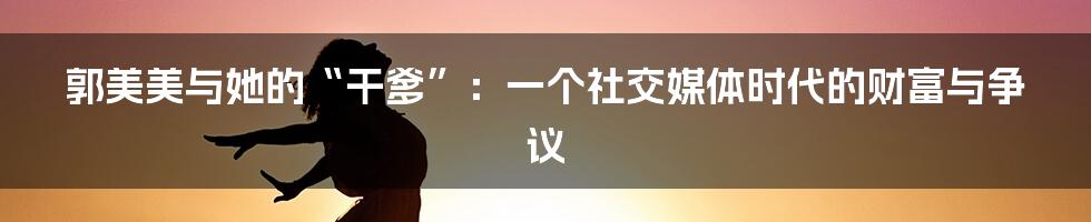 郭美美与她的“干爹”:一个社交媒体时代的财富与争议