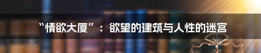 “情欲大厦”：欲望的建筑与人性的迷宫