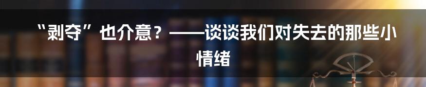 “剥夺”也介意？——谈谈我们对失去的那些小情绪