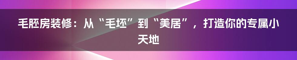 毛胚房装修:从“毛坯”到“美居”,打造你的专属小天地