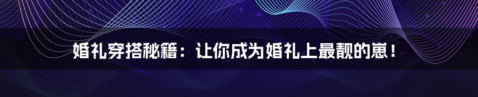 婚礼穿搭秘籍：让你成为婚礼上最靓的崽！