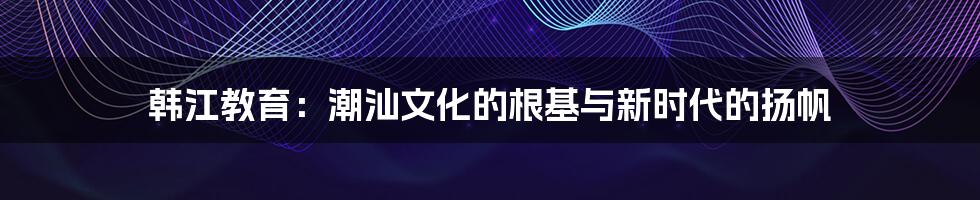 韩江教育:潮汕文化的根基与新时代的扬帆