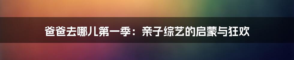 爸爸去哪儿第一季:亲子综艺的启蒙与狂欢