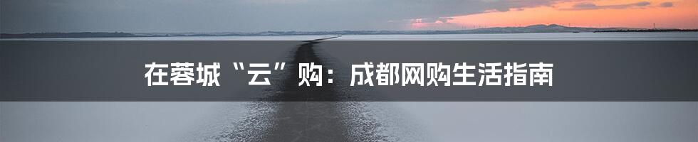 在蓉城“云”购:成都网购生活指南
