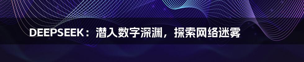 DEEPSEEK:潜入数字深渊,探索网络迷雾