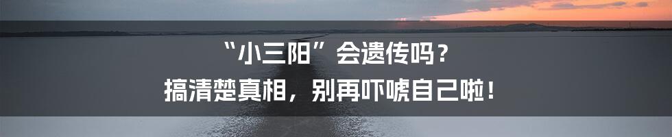 “小三阳”会遗传吗？ 搞清楚真相，别再吓唬自己啦！