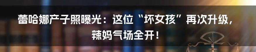 蕾哈娜产子照曝光：这位“坏女孩”再次升级，辣妈气场全开！