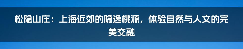 松隐山庄:上海近郊的隐逸桃源,体验自然与人文的完美交融