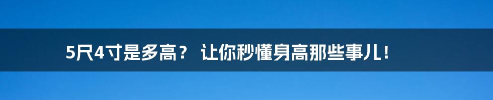 5尺4寸是多高? 让你秒懂身高那些事儿!