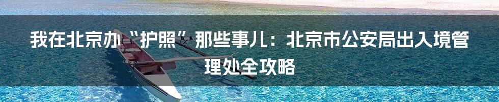 我在北京办“护照”那些事儿:北京市公安局出入境管理处全攻略