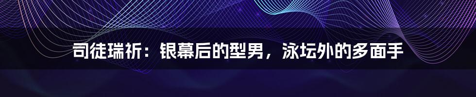 司徒瑞祈：银幕后的型男，泳坛外的多面手