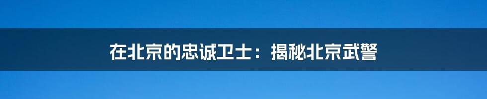 在北京的忠诚卫士:揭秘北京武警