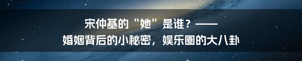 宋仲基的“她”是谁？—— 婚姻背后的小秘密，娱乐圈的大八卦