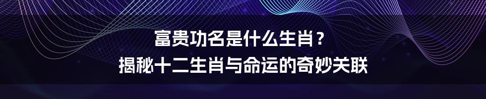 富贵功名是什么生肖? 揭秘十二生肖与命运的奇妙关联