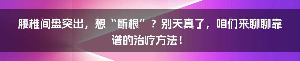 腰椎间盘突出,想“断根”?别天真了,咱们来聊聊靠谱的治疗方法!