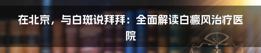 在北京，与白斑说拜拜：全面解读白癜风治疗医院