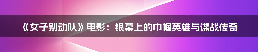 《女子别动队》电影：银幕上的巾帼英雄与谍战传奇