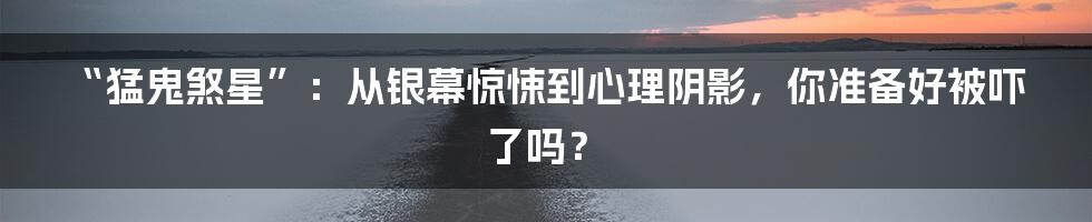 “猛鬼煞星”：从银幕惊悚到心理阴影，你准备好被吓了吗？