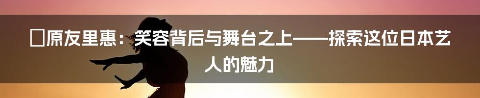 篠原友里惠：笑容背后与舞台之上——探索这位日本艺人的魅力
