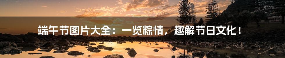 端午节图片大全:一览粽情,趣解节日文化!