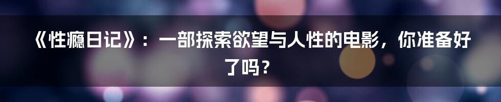 《性瘾日记》:一部探索欲望与人性的电影,你准备好了吗?