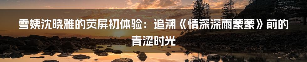 雪姨沈晓雅的荧屏初体验：追溯《情深深雨蒙蒙》前的青涩时光