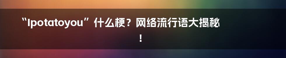 “Ipotatoyou”什么梗？网络流行语大揭秘！