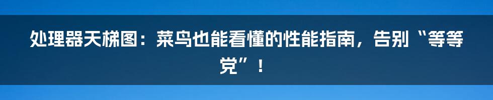 处理器天梯图：菜鸟也能看懂的性能指南，告别“等等党”！