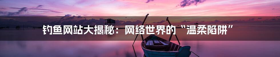 钓鱼网站大揭秘：网络世界的“温柔陷阱”