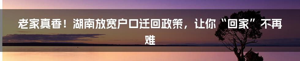 老家真香！湖南放宽户口迁回政策，让你“回家”不再难