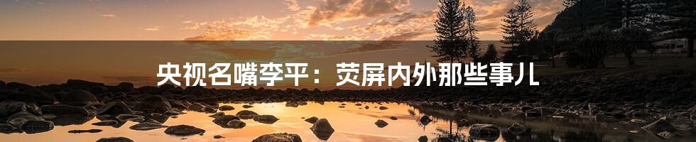 央视名嘴李平：荧屏内外那些事儿