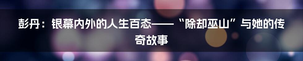 彭丹：银幕内外的人生百态——“除却巫山”与她的传奇故事