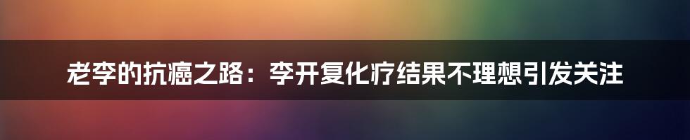 老李的抗癌之路：李开复化疗结果不理想引发关注