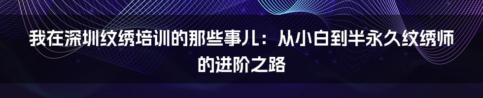 我在深圳纹绣培训的那些事儿：从小白到半永久纹绣师的进阶之路
