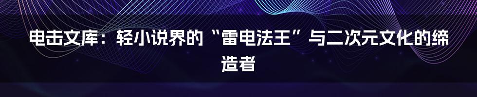 电击文库：轻小说界的“雷电法王”与二次元文化的缔造者