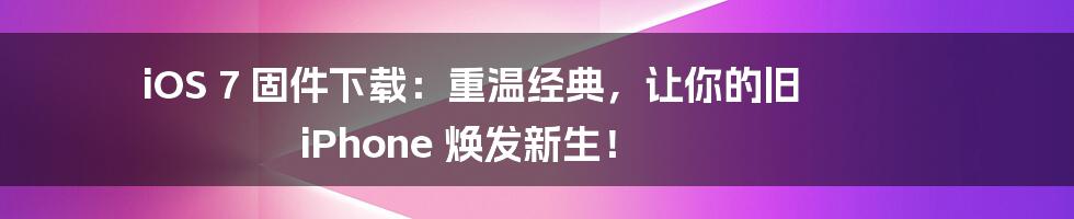iOS 7 固件下载：重温经典，让你的旧 iPhone 焕发新生！