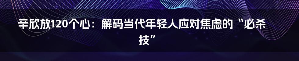 辛欣放120个心:解码当代年轻人应对焦虑的“必杀技”