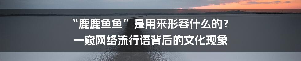 “鹿鹿鱼鱼”是用来形容什么的? 一窥网络流行语背后的文化现象