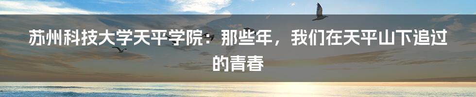 苏州科技大学天平学院:那些年,我们在天平山下追过的青春