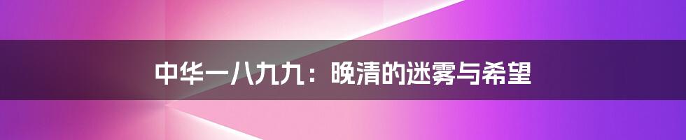 中华一八九九：晚清的迷雾与希望