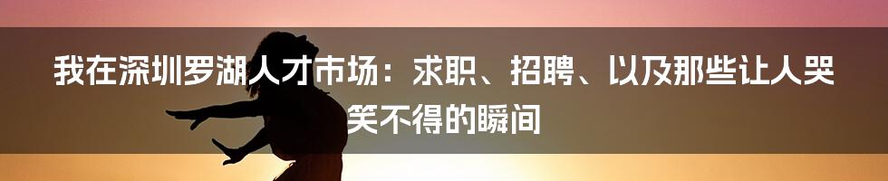 我在深圳罗湖人才市场:求职、招聘、以及那些让人哭笑不得的瞬间