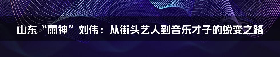 山东“雨神”刘伟：从街头艺人到音乐才子的蜕变之路