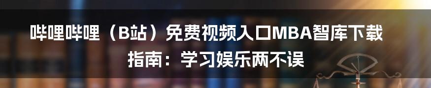 哔哩哔哩（B站）免费视频入口MBA智库下载指南：学习娱乐两不误