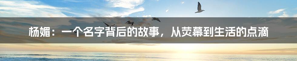 杨媚：一个名字背后的故事，从荧幕到生活的点滴