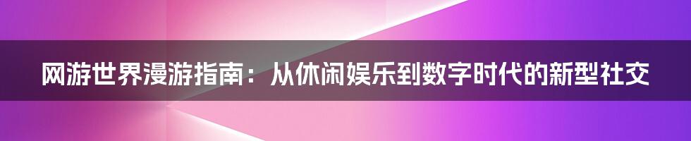 网游世界漫游指南：从休闲娱乐到数字时代的新型社交
