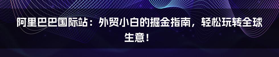 阿里巴巴国际站：外贸小白的掘金指南，轻松玩转全球生意！
