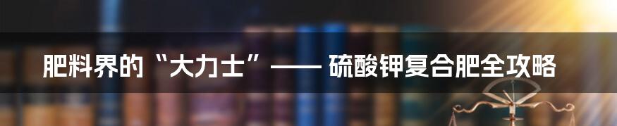 肥料界的“大力士”—— 硫酸钾复合肥全攻略