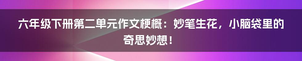 六年级下册第二单元作文梗概:妙笔生花,小脑袋里的奇思妙想!