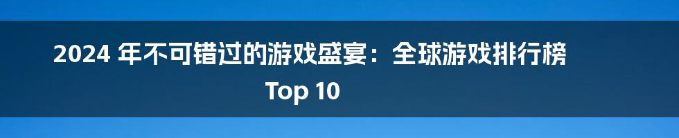 2024 年不可错过的游戏盛宴:全球游戏排行榜 Top 10