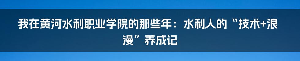 我在黄河水利职业学院的那些年：水利人的“技术+浪漫”养成记